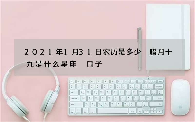 2021年1月31日农历是多少 腊月十九是什么星座 日子